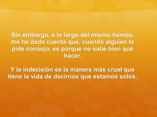 Sin embargo, a lo largo del mismo tiempo,
me he dado cuenta que, cuando alguien te
pide consejo, es porque no sabe bien qué
hacer.
Y la indecisión es la manera más cruel que
tiene la vida de decirnos que estamos solos.
 