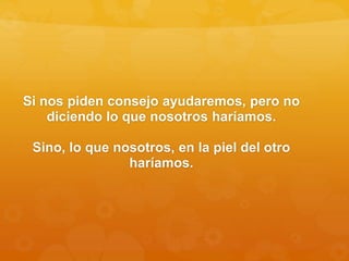 Si nos piden consejo ayudaremos, pero no
diciendo lo que nosotros haríamos.
Sino, lo que nosotros, en la piel del otro
haríamos.
 