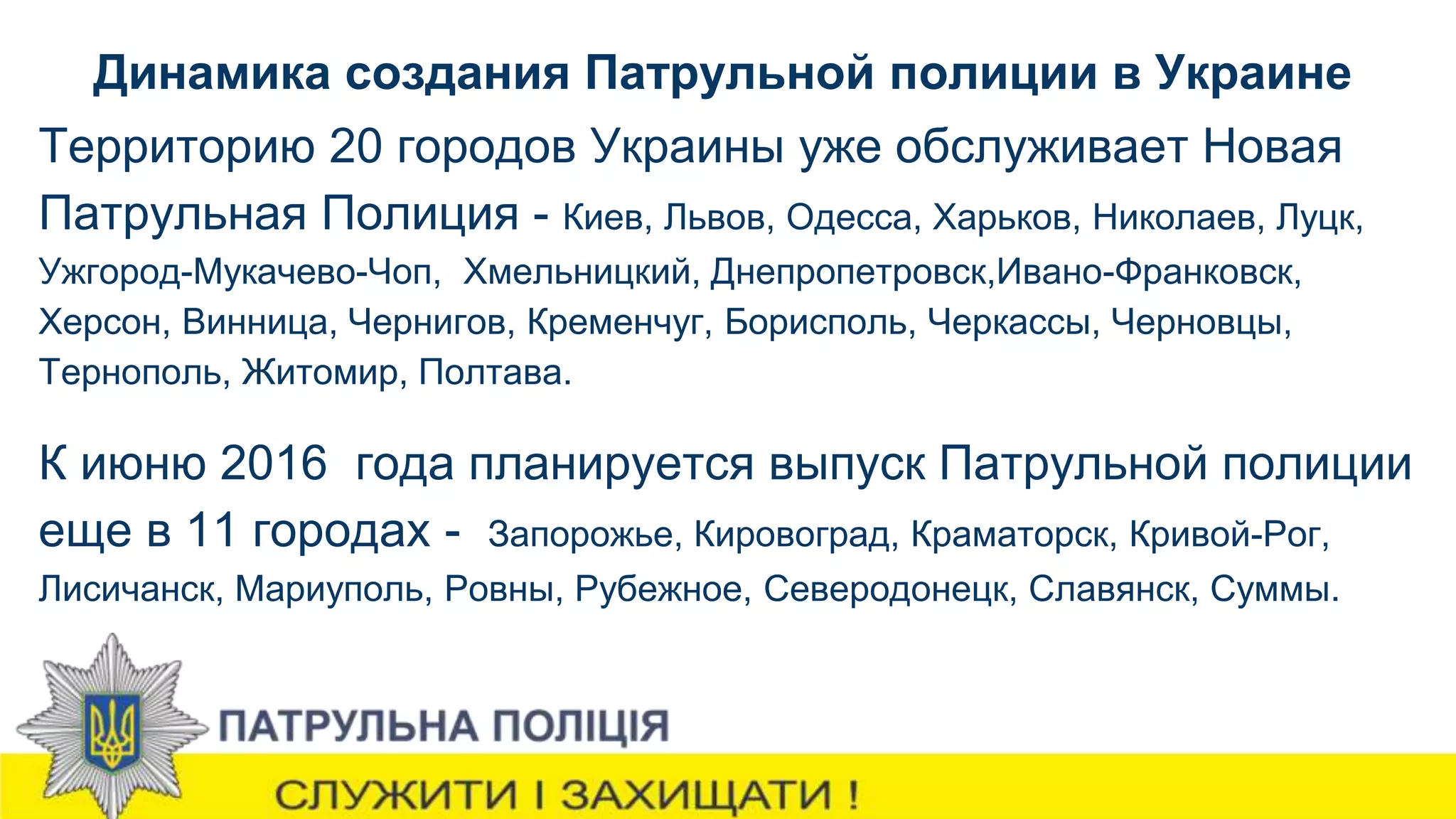 Динамика создания Патрульной полиции в Украине
Территорию 20 городов Украины уже обслуживает Новая
Патрульная Полиция - Киев, Львов, Одесса, Харьков, Николаев, Луцк,
Ужгород-Мукачево-Чоп, Хмельницкий, Днепропетровск,Ивано-Франковск,
Херсон, Винница, Чернигов, Кременчуг, Борисполь, Черкассы, Черновцы,
Тернополь, Житомир, Полтава.
К июню 2016 года планируется выпуск Патрульной полиции
еще в 11 городах - Запорожье, Кировоград, Краматорск, Кривой-Рог,
Лисичанск, Мариуполь, Ровны, Рубежное, Северодонецк, Славянск, Суммы.
 