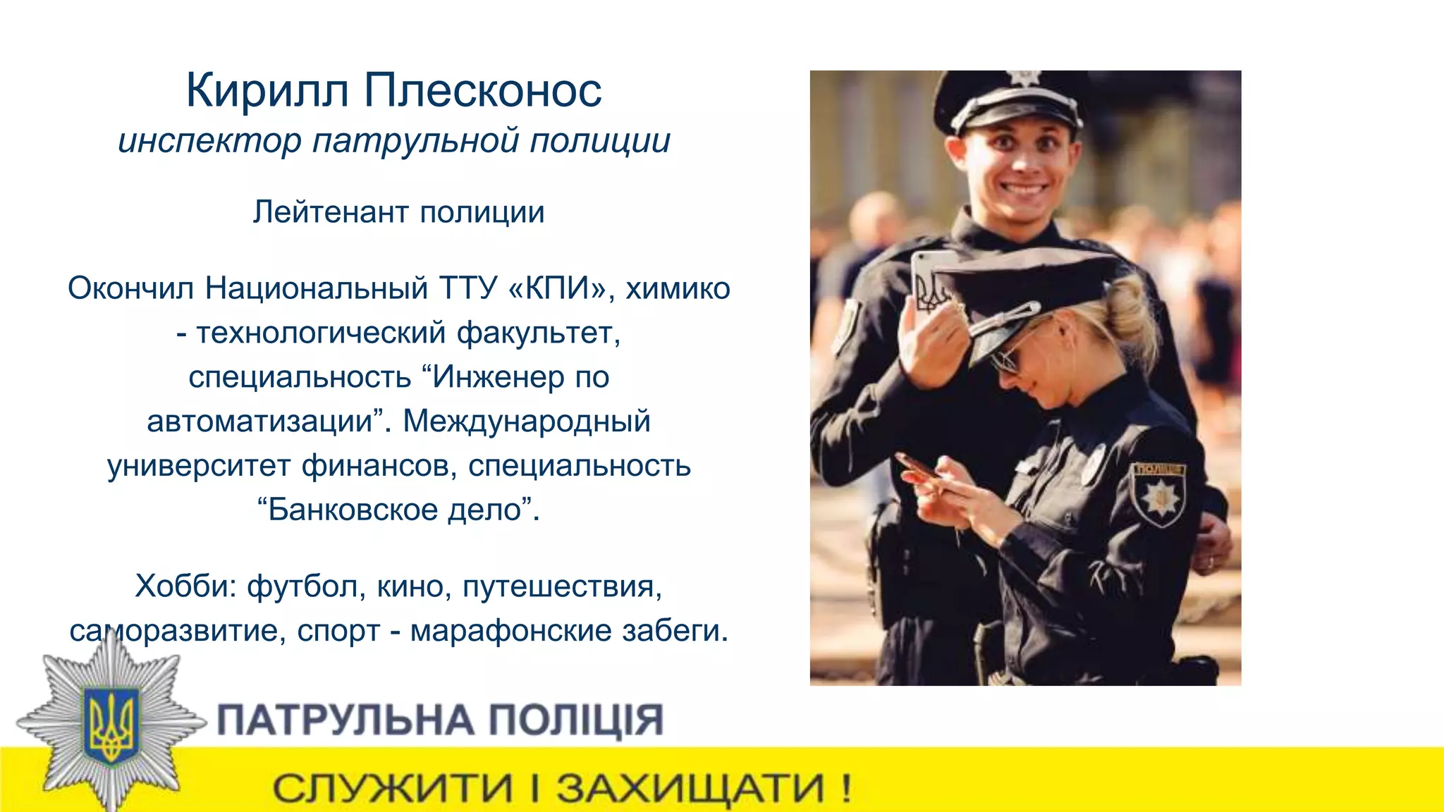 Кирилл Плесконос
инспектор патрульной полиции
Лейтенант полиции
Окончил Национальный ТТУ «КПИ», химико
- технологический факультет,
специальность “Инженер по
автоматизации”. Международный
университет финансов, специальность
“Банковское дело”.
Хобби: футбол, кино, путешествия,
саморазвитие, спорт - марафонские забеги.
 