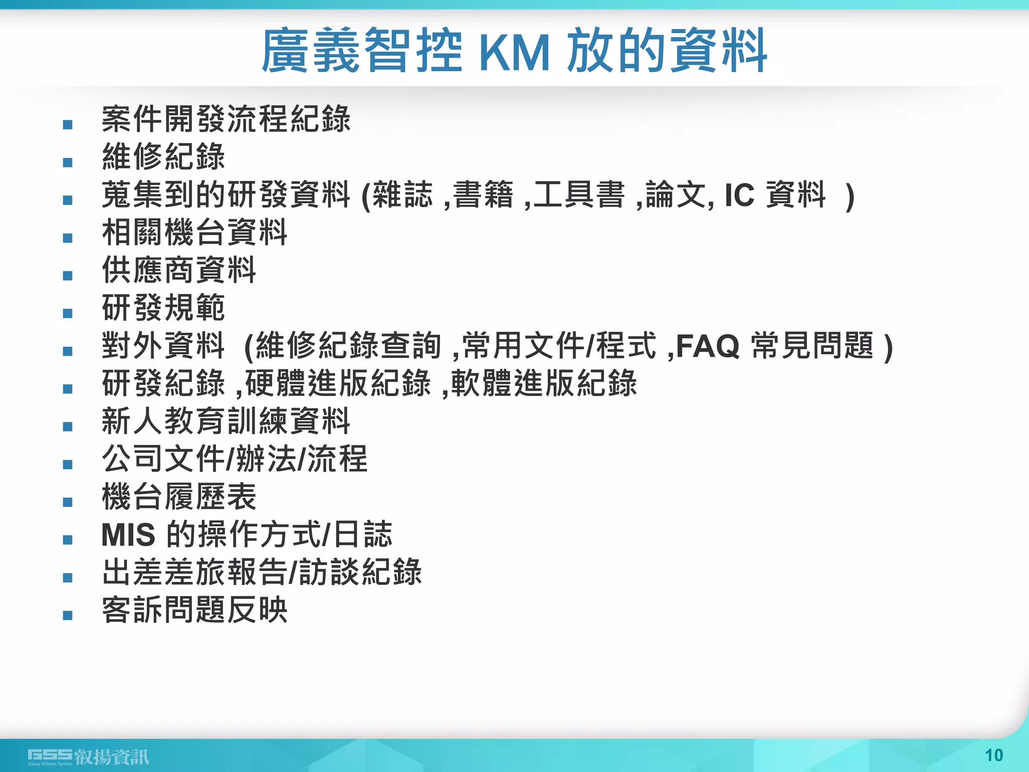 廣義智控 KM 放的資料
 案件開發流程紀錄
 維修紀錄
 蒐集到的研發資料 (雜誌 ,書籍 ,工具書 ,論文, IC 資料 )
 相關機台資料
 供應商資料
 研發規範
 對外資料 (維修紀錄查詢 ,常用文件/程式 ,FAQ 常見問題 )
 研發紀錄 ,硬體進版紀錄 ,軟體進版紀錄
 新人教育訓練資料
 公司文件/辦法/流程
 機台履歷表
 MIS 的操作方式/日誌
 出差差旅報告/訪談紀錄
 客訴問題反映
10
 