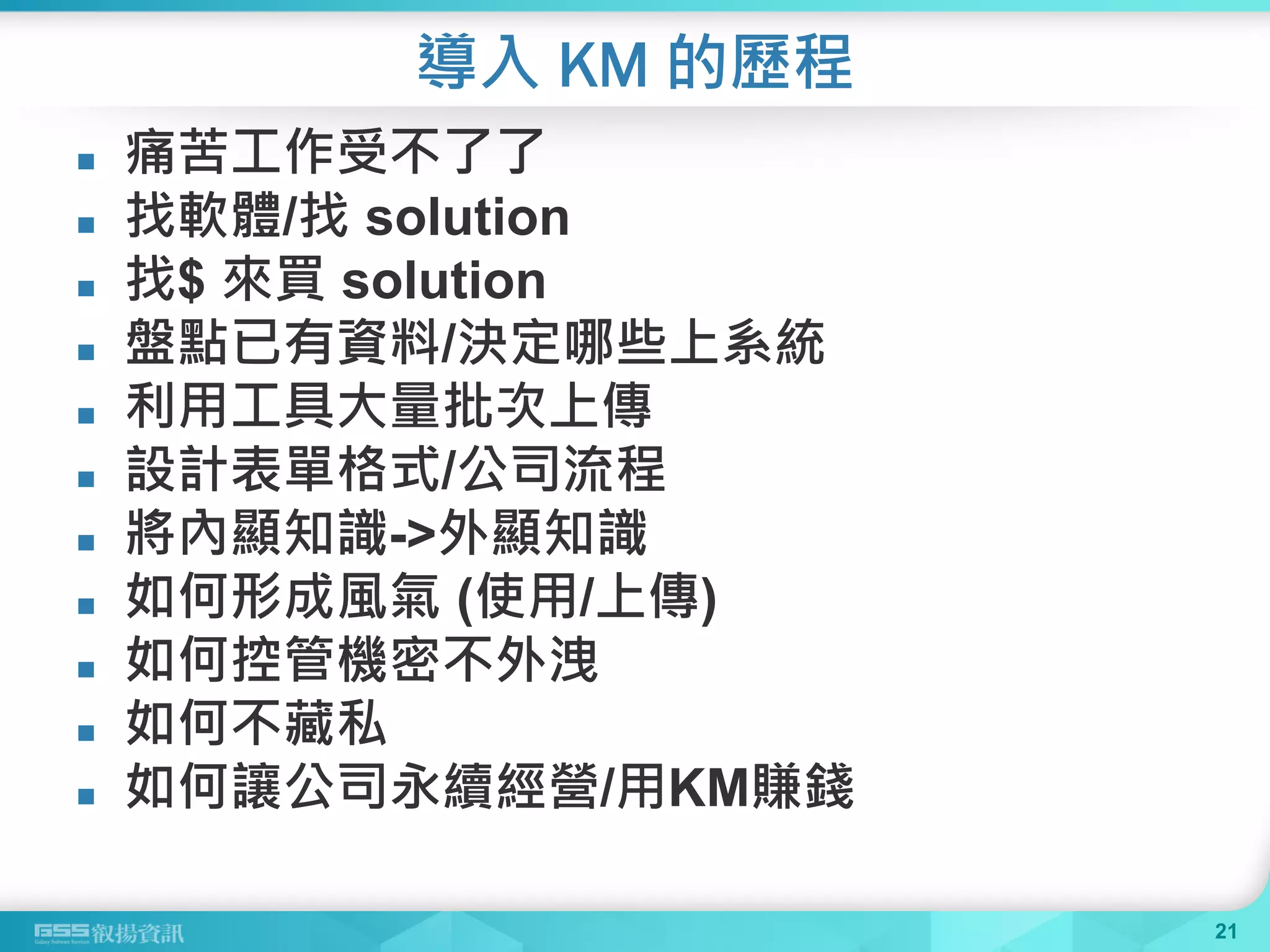 導入 KM 的歷程
 痛苦工作受不了了
 找軟體/找 solution
 找$ 來買 solution
 盤點已有資料/決定哪些上系統
 利用工具大量批次上傳
 設計表單格式/公司流程
 將內顯知識->外顯知識
 如何形成風氣 (使用/上傳)
 如何控管機密不外洩
 如何不藏私
 如何讓公司永續經營/用KM賺錢
21
 