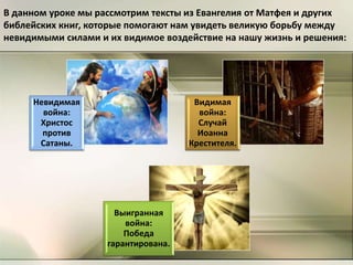 В данном уроке мы рассмотрим тексты из Евангелия от Матфея и других
библейских книг, которые помогают нам увидеть великую борьбу между
невидимыми силами и их видимое воздействие на нашу жизнь и решения:
Невидимая
война:
Христос
против
Сатаны.
Видимая
война:
Случай
Иоанна
Крестителя.
Выигранная
война:
Победа
гарантирована.
 