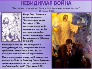 “Мы знаем, что мы от Бога и что весь мир лежит во зле.”
(1 Иоанна 5:19)
Иисус был обвинен в
исцелении силою
“Веельзевула, князя
бесовского.” Он
воспользовался этой
возможностью, чтобы
рассказать о войне
между двумя царствами,
Бога и дьявола (Матфея
12:24-30).
Несмотря на то, что эти два царства
невидимы для нас, они реальны. Наша
проблема заключается в том, что мы
находимся на вражеской территории.
Мы принадлежим к царству Божьему, мы
на стороне Христа. Поэтому “наша брань не
против крови и плоти, но... против духов
злобы поднебесной.” (Ефесянам 6:12).
 