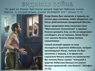 “От дней же Иоанна Крестителя доныне Царство Небесное силою
берется, и употребляющие усилие восхищают его.” (Матфея 11:12)
Когда Иоанн был заключен в тюрьму, он
послал двух учеников, чтобы убедиться, что
Иисус действительно ожидаемый Мессия.
Иисус представил этим ученикам Свои
“Мессианские полномочия” и призвал
Иоанна доверять Ему, но Он не предложил
освободить его из тюрьмы. Затем Иисус
стал хвалить Иоанна перед своими
слушателями.
Самый великий пророк не смог
насладиться Царством Небесным, которое
проповедовал Иисус, потому что был
заключен в тюрьму, в то время как
слушатели Иисуса имели эту привилегию.
Вот почему Иисус сказал: “меньший в
Царстве Небесном больше его [имеет
больше привилегий, чем Иоанн].” (Матфея
11:11).
 