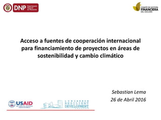 Acceso a fuentes de cooperación internacional
para financiamiento de proyectos en áreas de
sostenibilidad y cambio climático
Sebastian Lema
26 de Abril 2016
 