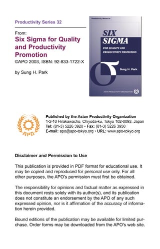 Productivity Series 32
From:
Six Sigma for Quality
and Productivity
Promotion
©APO 2003, ISBN: 92-833-1722-X
by Sung H. Park
Published by the Asian Productivity Organization
1-2-10 Hirakawacho, Chiyoda-ku, Tokyo 102-0093, Japan
Tel: (81-3) 5226 3920 • Fax: (81-3) 5226 3950
E-mail: apo@apo-tokyo.org • URL: www.apo-tokyo.org
Disclaimer and Permission to Use
This publication is provided in PDF format for educational use. It
may be copied and reproduced for personal use only. For all
other purposes, the APO's permission must first be obtained.
The responsibility for opinions and factual matter as expressed in
this document rests solely with its author(s), and its publication
does not constitute an endorsement by the APO of any such
expressed opinion, nor is it affirmation of the accuracy of informa-
tion herein provided.
Bound editions of the publication may be available for limited pur-
chase. Order forms may be downloaded from the APO's web site.
 