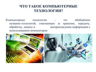 ЧТО ТАКОЕ КОМПЬЮТЕРНЫЕ
ТЕХНОЛОГИИ?
Компьютерные технологии – это обобщённое
название технологий, отвечающих за хранение, передачу,
обработку, защиту и воспроизведение информации с
использованием компьютеров.
 