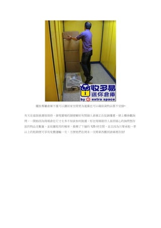擺放專屬倉庫不僅可以讓居家空間更為寬廣也可以確保貨物品質不受損~
有天在逛街挑選傢俱時，發現賣場的隔壁剛好有間個人倉庫正在促銷優惠，便上樓參觀詢
問，一開始因為現場倉位尺寸太多不知該如何挑選，好在現場接待人員很細心的詢問想存
放的物品及數量，並依據取用的頻率，推薦了下層的 125 材空間，並且因為只要承租一季
以上的租期便可享有免費運輸一次，方便他們在周末一次將東西搬到倉庫裡存放!
 