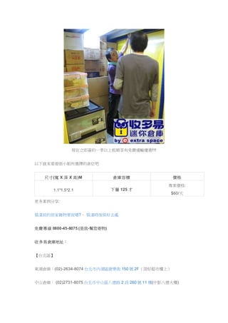 現在立即簽約一季以上租期享有免費運輸優惠!!!
以下就來看看張小姐所選擇的倉位吧
尺寸(寬 X 深 X 高)M 倉庫容積 價格
1.1*1.5*2.1 下層 125 才
專案價格:
$60/天
更多案例分享:
裝潢前的居家雜物要放哪?、 裝潢時傢俱好去處
免費專線 0800-45-8075 (是我-幫您寄物)
收多易倉庫地址：
【台北區】
東湖倉庫：(02)-2634-8074 台北市內湖區康樂街 150 號 2F（頂好超市樓上）
中山倉庫： (02)2731-8075 台北市中山區八德路 2 段 260 號 11 樓(中影八德大樓)
 