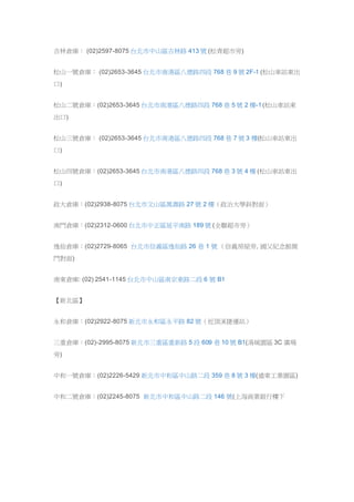 吉林倉庫： (02)2597-8075 台北市中山區吉林路 413 號 (松青超市旁)
松山一號倉庫： (02)2653-3645 台北市南港區八德路四段 768 巷 9 號 2F-1 (松山車站東出
口)
松山二號倉庫：(02)2653-3645 台北市南港區八德路四段 768 巷 5 號 2 樓-1 (松山車站東
出口)
松山三號倉庫： (02)2653-3645 台北市南港區八德路四段 768 巷 7 號 3 樓(松山車站東出
口)
松山四號倉庫：(02)2653-3645 台北市南港區八德路四段 768 巷 3 號 4 樓 (松山車站東出
口)
政大倉庫：(02)2938-8075 台北市文山區萬壽路 27 號 2 樓（政治大學斜對面）
南門倉庫：(02)2312-0600 台北市中正區延平南路 189 號 (全聯超市旁）
逸仙倉庫：(02)2729-8065 台北市信義區逸仙路 26 巷 1 號 （信義房屋旁, 國父紀念館側
門對面)
南東倉庫: (02) 2541-1145 台北市中山區南京東路二段 6 號 B1
【新北區】
永和倉庫：(02)2922-8075 新北市永和區永平路 82 號（近頂溪捷運站）
三重倉庫：(02)-2995-8075 新北市三重區重新路 5 段 609 巷 10 號 B1(湯城園區 3C 廣場
旁)
中和一號倉庫：(02)2226-5429 新北市中和區中山路二段 359 巷 8 號 3 樓(遠東工業園區)
中和二號倉庫：(02)2245-8075 新北市中和區中山路二段 146 號(上海商業銀行樓下
 