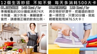 5-1.運動與體重控制
01.自己做飯 148 Kcal / hr
準備餐點的30分鐘能消耗74大
卡熱量，減少外食、兼顧健康。
當然，請遵循正確的飲食比例。
1 2 個 生 活 妙 招 不 知 不 覺 每 天 多 消 耗 5 0 0 大 卡
02.整燙衣物 153 Kcal / hr
將衣物好好燙平，把邋遢的壞印
象一掃而空，只要30分鐘，就能
輕輕鬆鬆甩掉76.5大卡！
 