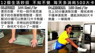 5-1.運動與體重控制1 2 個 生 活 妙 招 不 知 不 覺 每 天 多 消 耗 5 0 0 大 卡
03.摺衣服 144 Kcal / hr
燙完衣服，不如一鼓作氣把滿
屋子的衣服都整理整理。摺衣
服30分鐘可以燃燒72大卡熱量，
你會發現，衣物佔的空間變少
了，身材尺寸也小了一兩號。
04.擦拭家具 160 Kcal / hr
花上30分鐘清除灰塵、擦拭桌椅，
不僅神清氣爽，還能消耗80大卡
熱量，一舉兩得。
 
