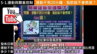 5-1.運動與體重控制
https://www.youtube.
com/watch?v=iQD2jK
u_eqY
運動不到20分鐘，脂肪就不會燃燒？
發佈日期：2013年9月4日
運動不到20分鐘，脂肪就不會燃燒？運動時脂肪與醣的燃燒比例是
多少？衛生署建議健康333運動方式是什麼，你知道嗎？
 