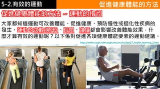 5-1.運動與體重控制 促進健康體能的方法
大家都知道運動可改善體能、促進健康、預防慢性或退化性疾病的
發生。運動的次數(頻率)、時間、強度都會影響改善體能效果，什
麼才算有效的運動呢？以下係對促進各項健康體能要素的運動建議。
促進健康體能的方法 ~ 運動的指引
http://wwwu.tsgh.ndmctsgh.edu.tw/chc/hpd/7_health_learning_2.htm
5-2.有效的運動
 