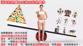 5-1.運動與體重控制
減輕體重唯一的方法就是
消耗的熱量比吃進去的熱
量多，這可以來自於兩種
方式，一種是減少熱量的
攝取，就是節食，
消耗的熱量比吃進去的熱量多
另一種就是增加熱量的消耗，就是運動，或是兩著並行。
 