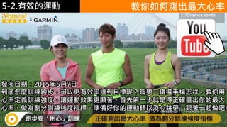 5-1.運動與體重控制 教你如何測出最大心率
https://www.youtube.
com/watch?v=xU2Ny
r-S870發佈日期：2015年5月7日
到底怎麼訓練跑步，可以更有效率達到目標呢？暖男三鐵選手楊志祥，教你用
心率定義訓練強度，讓運動效果更顯著。首先第一步就是得正確量出你的最大
心率、做為劃分訓練強度指標。準備好你的運動錶以及心跳帶，跟著一起做吧!
5-2.有效的運動
 