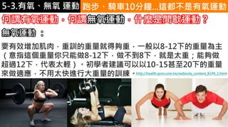 5-1.運動與體重控制 跑步、騎車10分鐘...這都不是有氧運動
何謂有氧運動，何謂無氧運動，什麼是間歇運動？
要有效增加肌肉，重訓的重量就得夠重，一般以8-12下的重量為主
（意指這個重量你只能做8-12下，做不到8下，就是太重；能夠做
超過12下，代表太輕）。初學者建議可以以10-15甚至20下的重量
來做適應，不用太快進行大重量的訓練。
無氧運動 ：
http://health.gvm.com.tw/webonly_content_8249_1.html
5-3.有氧、無氧 運動
 