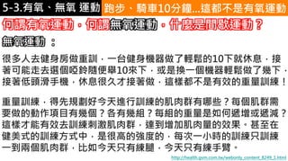 5-1.運動與體重控制 跑步、騎車10分鐘...這都不是有氧運動
http://health.gvm.com.tw/webonly_content_8249_1.html
何謂有氧運動，何謂無氧運動，什麼是間歇運動？
重量訓練，得先規劃好今天進行訓練的肌肉群有哪些？每個肌群需
要做的動作項目有幾個？各有幾組？每組的重量是如何遞增或遞減？
這樣才能有效去訓練刺激肌肉群，達到增加肌肉量的效果。甚至在
健美式的訓練方式中，是很高的強度的，每次一小時的訓練只訓練
一到兩個肌肉群，比如今天只有練腿，今天只有練手臂。
很多人去健身房做重訓，一台健身機器做了輕鬆的10下就休息，接
著可能走去選個啞鈴隨便舉10來下，或是換一個機器輕鬆做了幾下，
接著低頭滑手機，休息很久才接著做，這樣都不是有效的重量訓練！
無氧運動 ：
5-3.有氧、無氧 運動
 