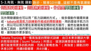 5-1.運動與體重控制 跑步、騎車10分鐘...這都不是有氧運動
何謂有氧運動，何謂無氧運動，什麼是間歇運動？
另外間歇運動也可以用「肌力訓練的方式」，做多個動作循環來達
成。tabata就是肌力訓練動作組成的間歇運動，用的是徒手肌力方
式，所以可以很方便在家裡或有空間的地方進行；當然在健身房或
是有工具時，我們更可以利用健身器材或是器具來做肌力循環的間
歇，達到動作更多變化。
間歇運動 ：
Tabata Traning 是一種高強度的間歇式訓練，由日本東京體訓大學
的教授田畑泉（Izumi Tabata）所提出，這項訓練提倡在運動時，
盡可能使用更多的肌肉群，而其主要概念為「（高強度）運動20秒，
休息10秒，持續8個循環，共4分鐘」
http://leeyihugh.pixnet.net/blog/post/266320888-跟著一休一起動一動--【連續30天每天不間斷ta
5-3.有氧、無氧 運動
 