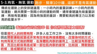 5-1.運動與體重控制 跑步、騎車10分鐘...這都不是有氧運動
傳統在運動上的安排建議是：一小時內的重量訓練+一小時內的有
氧運動，總共需要一到兩小時的運動時間。通常會建議先做重量訓
練，再做有氧運動，因為有強度的重訓，需要較高的專注力以及較
高的能量水平。
但是現代人的時間有限，許多人在工作之外，沒有太多時間運動，
因此間歇運動就變成非常有效率能夠增進體能、改變身材的方式。
利用有氧方式做的間歇，在身體肌肉群的運用上，比較沒有那麼全
面，而且比較容易造成單一部位肌肉群的疲勞，比如說，間歇跑的
時候，造成腿部沒力氣。
http://health.gvm.com.tw/webonly_content_8249_1.html
間歇運動 看起來省時有效率 但 你有那個肌耐力玩嗎?
5-3.有氧、無氧 運動
 