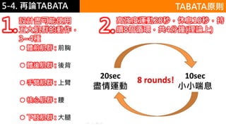 5-1.運動與體重控制5-4. 再論TABATA
 體前肌群 : 前胸
 體後肌群 : 後背
 手臂肌群 : 上臂
 核心肌群 : 腰
 下肢肌群 : 大腿
TABATA原則
設計盡可能使用
五大肌群的動作，
3~4種
1. 高強度運動20秒，休息10秒，持
續8個循環，共4分鐘(理論上)2.
 