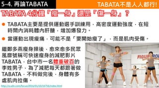 5-1.運動與體重控制5-4. 再論TABATA
http://a.udn.com/focus/2016/01/10/16756/index.html
 TABATA主要是提供運動選手訓練用，高密度運動強度，在短
時間內消耗體內肝醣，增加爆發力。
 當運動出現痠痛，可能不是「要開始瘦了」，而是肌肉受傷。
TABATA 4分鐘「瘦一身」還是「傷一身」？
TABATA不是人人都行!
繼鄭多燕瘦身操後，愈來愈多民眾
風靡號稱可快速瘦身的減肥影片
TABATA，台中市一名體重破百的
李姓男子，為了減肥每天都跟著做
TABATA，不料做完後，身體有多
處肌肉拉傷。
 