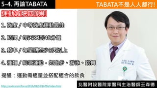 5-1.運動與體重控制5-4. 再論TABATA TABATA不是人人都行!
http://a.udn.com/focus/2016/01/10/16756/index.html
1. 強度／中等強度運動最佳
2. 時間／每天30到40分鐘
3. 頻率／每星期至少3天以上
4. 種類／耗氧運動，如跑步、游泳、跳舞
提醒：運動需適量並搭配適合的飲食
北醫附設醫院家醫科主治醫師王森德
運動減肥四原則
 