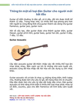 SEA Guitar - LỚP HỌC GHITA CHẤT LƯỢNG TẠI SÀI GÒN
Thông tin liên hệ của SEA Guitar:
Hotline: 097 5599 284 – Thầy Tuấn
1 KIẾN THỨC BỔ ÍCH VỀ VIỆC HỌC ĐÀN GUITAR – DÀNH CHO NHỮNG AI ĐAM MÊ GUITAR
Thông tin một số loại đàn Guitar cho người mới
bắt đầu
Guitar cổ điển thường là đàn gỗ, có 6 dây, đôi khi được thiết kế
thành 12 dây. Trong nhạc nhẹ, có nhiều thể loại phong phú hơn
nên người ta cũng đồng thời chia guitar thành các dòng như guitar
flamenco, guitar jazz, guitar rock.
Xét về cấu tạo, đàn guitar được chia thành guitar điện, guitar
Hawaii, guitar phím lõm, guitar bass, guitar hai cần, guitar 4 dây,
7 dây, 12 dây.
Guitar Acoustic
Cây đàn acoustic guitar đã thâm nhập vào rất nhiều thể loại âm
nhạc khác nhau. Bên cạnh vai trò là những nhà solo tuyệt vời,
acoustic cũng đã hòa nhập rất hài hòa với các dụng cụ âm nhạc
khác.
Guitar acoustic về cơ bản là nhạc cụ không dùng điện, khối lượng
nhẹ, thường được làm chủ yếu từ gỗ, dễ mang theo khi di chuyển.
Dây đàn được làm chủ yếu từ dây sắt hoặc dây nilon. Đàn guitar
acoustic có khả năng trình diễn ở nhiều thể loại nhạc khác nhau từ
cổ điển, country, jazz cho đến flamenco với tính biểu cảm tuyệt
vời.
 