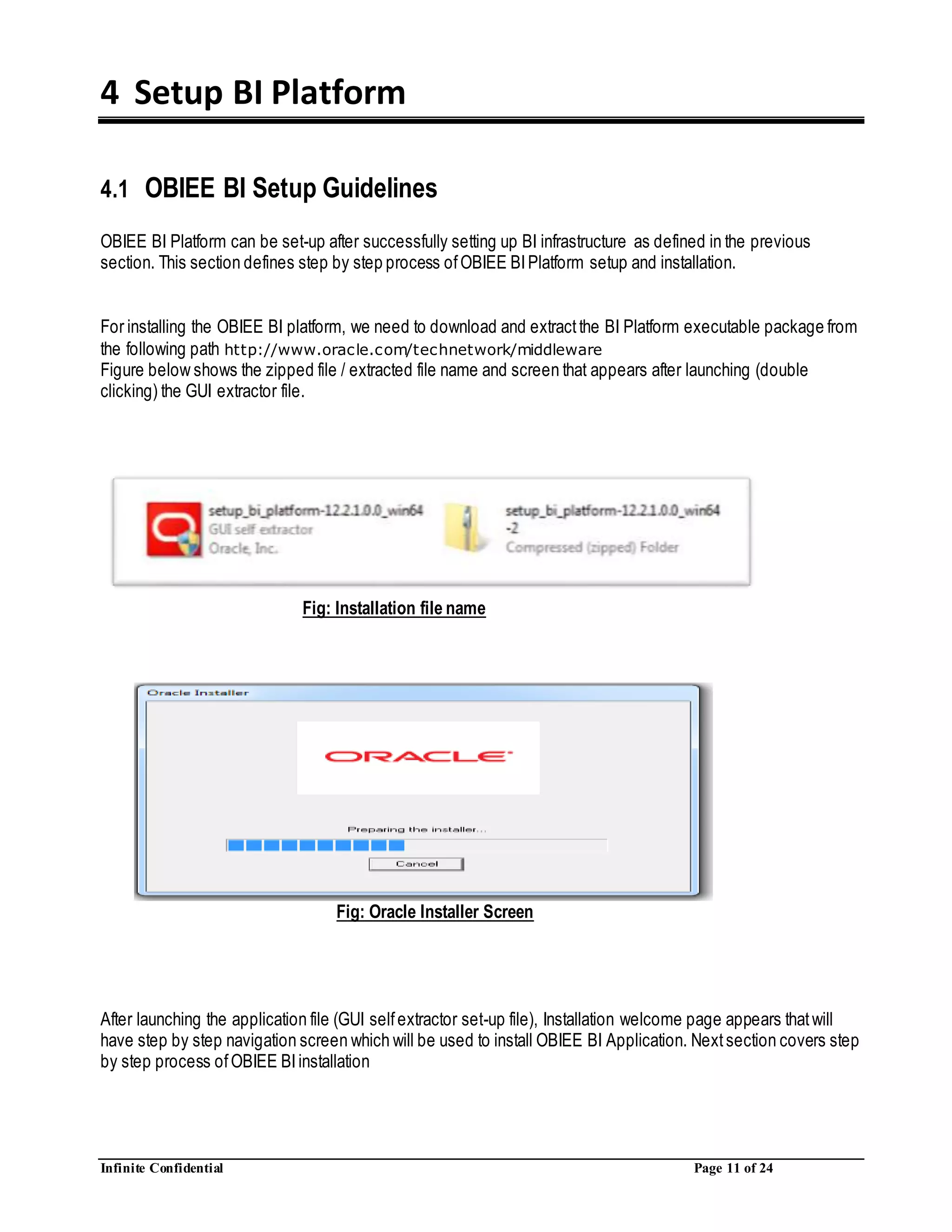 Infinite Confidential Page 11 of 24
4 Setup BI Platform
4.1 OBIEE BI Setup Guidelines
OBIEE BI Platform can be set-up after successfully setting up BI infrastructure as defined in the previous
section. This section defines step by step process ofOBIEE BIPlatform setup and installation.
For installing the OBIEE BI platform, we need to download and extractthe BI Platform executable package from
the following path http://www.oracle.com/technetwork/middleware
Figure below shows the zipped file / extracted file name and screen that appears after launching (double
clicking) the GUI extractor file.
Fig: Installation file name
Fig: Oracle Installer Screen
After launching the application file (GUI selfextractor set-up file), Installation welcome page appears thatwill
have step by step navigation screen which will be used to install OBIEE BI Application. Nextsection covers step
by step process ofOBIEE BIinstallation
 