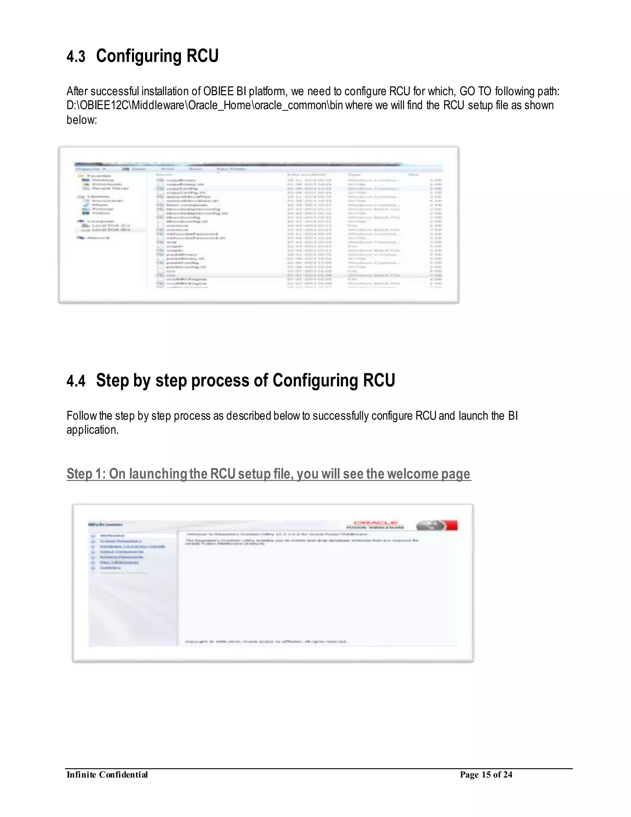 Infinite Confidential Page 15 of 24
4.3 Configuring RCU
After successful installation of OBIEE BI platform, we need to configure RCU for which, GO TO following path:
D:OBIEE12CMiddlewareOracle_Homeoracle_commonbin where we will find the RCU setup file as shown
below:
4.4 Step by step process of Configuring RCU
Follow the step by step process as described below to successfully configure RCU and launch the BI
application.
Step 1: On launchingthe RCUsetup file, you will see the welcome page
 