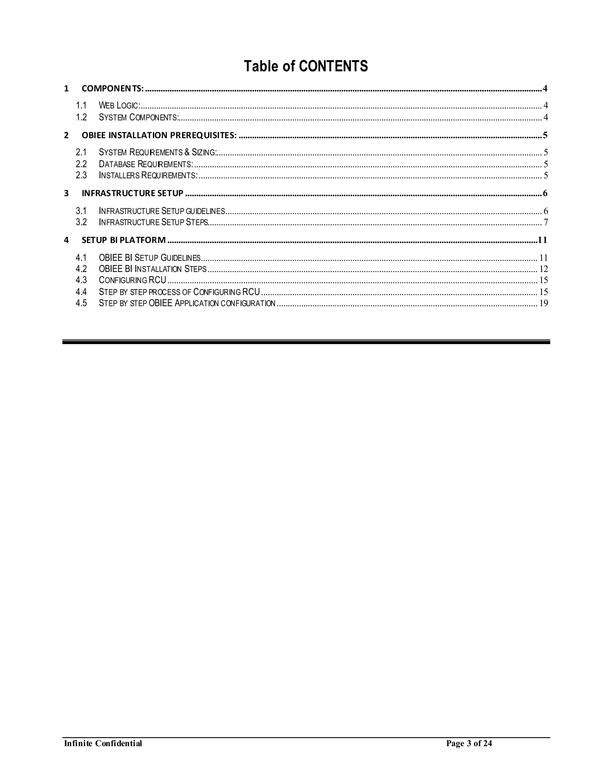 Infinite Confidential Page 3 of 24
Table of CONTENTS
1 COMPONENTS:..................................................................................................................................................................................4
1.1 WEB LOGIC:....................................................................................................................................................................................4
1.2 SYSTEM COMPONENTS:...................................................................................................................................................................4
2 OBIEE INSTALLATION PREREQUISITES: ........................................................................................................................................5
2.1 SYSTEM REQUIREMENTS & SIZING:..................................................................................................................................................5
2.2 DATABASE REQUIREMENTS:............................................................................................................................................................5
2.3 INSTALLERS REQUIREMENTS:..........................................................................................................................................................5
3 INFRASTRUCTURE SETUP ................................................................................................................................................................6
3.1 INFRASTRUCTURE SETUP GUIDELINES..............................................................................................................................................6
3.2 INFRASTRUCTURE SETUP STEPS......................................................................................................................................................7
4 SETUP BI PLATFORM......................................................................................................................................................................11
4.1 OBIEE BI SETUP GUIDELINES.......................................................................................................................................................11
4.2 OBIEE BI INSTALLATION STEPS....................................................................................................................................................12
4.3 CONFIGURING RCU......................................................................................................................................................................15
4.4 STEP BY STEP PROCESS OF CONFIGURING RCU............................................................................................................................15
4.5 STEP BY STEP OBIEE APPLICATION CONFIGURATION.....................................................................................................................19
 