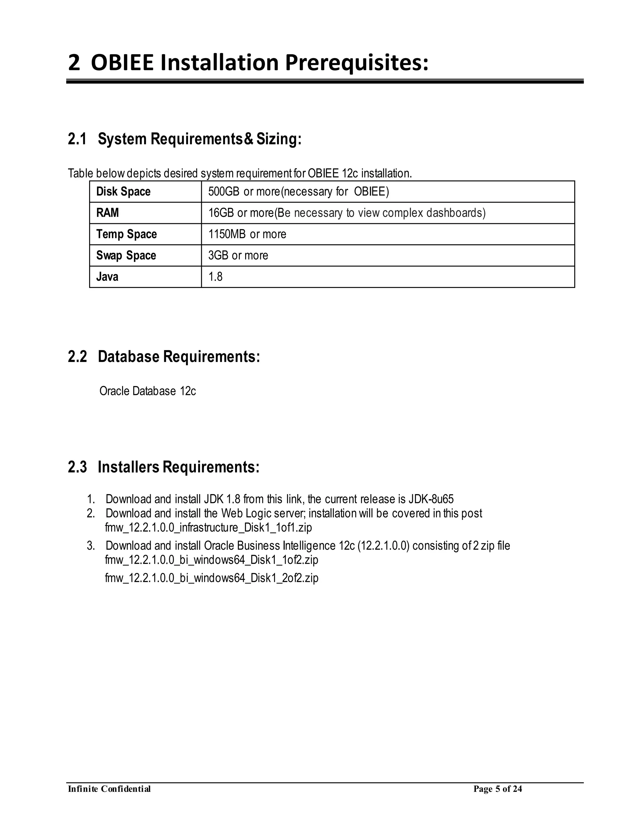 Infinite Confidential Page 5 of 24
2 OBIEE Installation Prerequisites:
2.1 System Requirements& Sizing:
Table below depicts desired system requirementfor OBIEE 12c installation.
Disk Space 500GB or more(necessary for OBIEE)
RAM 16GB or more(Be necessary to view complex dashboards)
Temp Space 1150MB or more
Swap Space 3GB or more
Java 1.8
2.2 Database Requirements:
Oracle Database 12c
2.3 Installers Requirements:
1. Download and install JDK 1.8 from this link, the current release is JDK-8u65
2. Download and install the Web Logic server; installation will be covered in this post
fmw_12.2.1.0.0_infrastructure_Disk1_1of1.zip
3. Download and install Oracle Business Intelligence 12c (12.2.1.0.0) consisting of2 zip file
fmw_12.2.1.0.0_bi_windows64_Disk1_1of2.zip
fmw_12.2.1.0.0_bi_windows64_Disk1_2of2.zip
 
