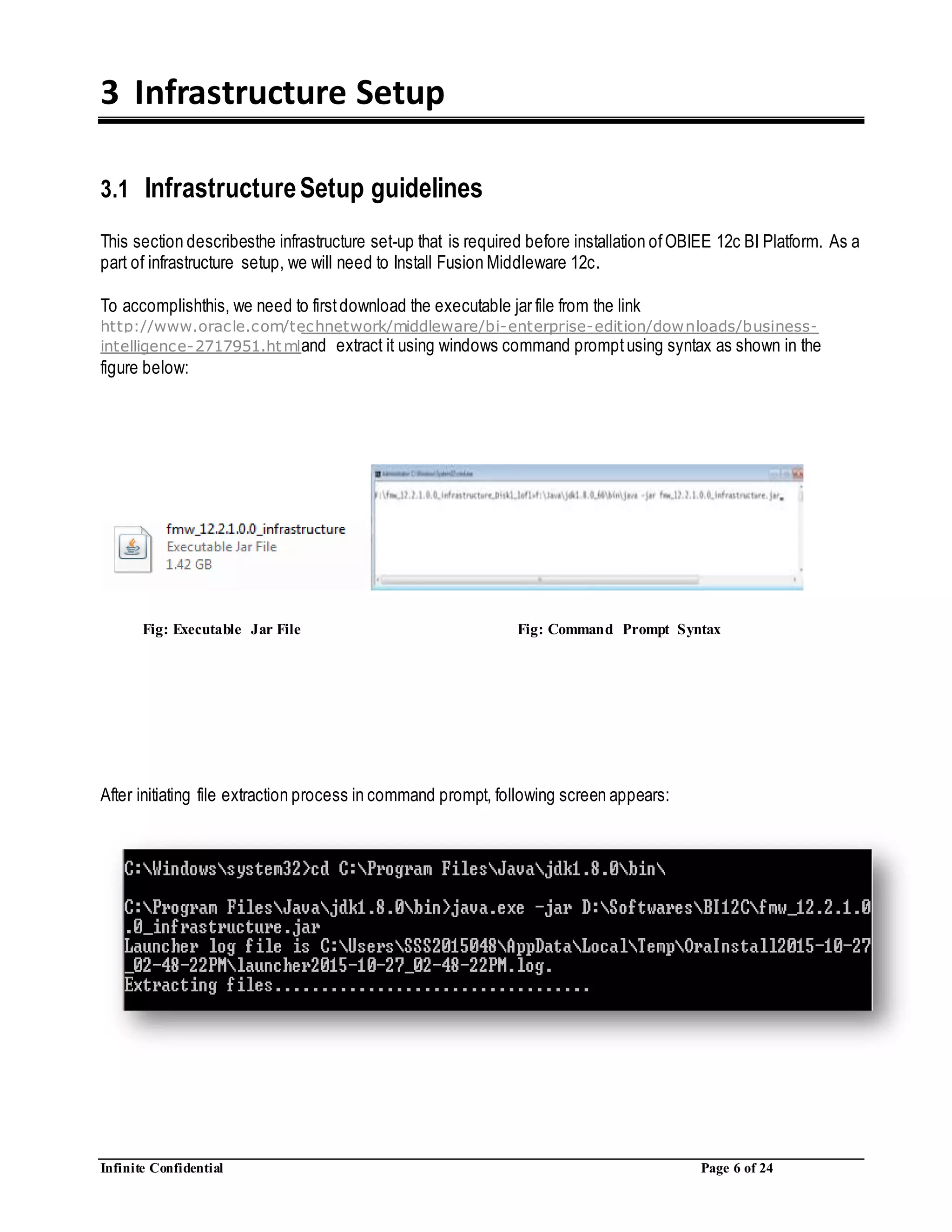Infinite Confidential Page 6 of 24
3 Infrastructure Setup
3.1 InfrastructureSetup guidelines
This section describesthe infrastructure set-up that is required before installation ofOBIEE 12c BI Platform. As a
part of infrastructure setup, we will need to Install Fusion Middleware 12c.
To accomplishthis, we need to firstdownload the executable jar file from the link
http://www.oracle.com/technetwork/middleware/bi-enterprise-edition/downloads/business-
intelligence-2717951.htmland extract it using windows command promptusing syntax as shown in the
figure below:
After initiating file extraction process in command prompt, following screen appears:
Fig: Executable Jar File Fig: Command Prompt Syntax
 
