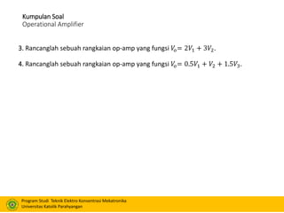 Program Studi Teknik Elektro Konsentrasi Mekatronika
Universitas Katolik Parahyangan
Kumpulan Soal
Operational Amplifier
3. Rancanglah sebuah rangkaian op-amp yang fungsi 𝑉𝑜= 2𝑉1 + 3𝑉2.
4. Rancanglah sebuah rangkaian op-amp yang fungsi 𝑉𝑜= 0.5𝑉1 + 𝑉2 + 1.5𝑉3.
 