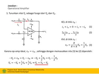 Program Studi Teknik Elektro Konsentrasi Mekatronika
Universitas Katolik Parahyangan
Jawaban :
Operational Amplifier
1. Turunkan nilai 𝑉𝑜 sebagai fungsi dari 𝑉𝑎 dan 𝑉𝑏.
𝑖1 + 𝑖 𝑜 = 0 → 𝑖1 = −𝑖 𝑜
𝑉𝑎−𝑣 𝑁
𝑅
= −
𝑉𝑜−𝑣 𝑁
𝑅
𝑣 𝑃 =
𝑅
𝑅 + 𝑅
𝑉𝑏 =
1
2
𝑉𝑏
𝑖1
𝑖 𝑜𝑣 𝑁
𝑣 𝑃
KCL di titik 𝑣 𝑁 :
KVL di titik 𝑣 𝑃 :
Karena op-amp ideal, 𝑣 𝑃 = 𝑣 𝑁 , sehingga dengan memasukkan nila (3) ke (2) diperoleh:
(1)
(2)
(3)
−𝑉𝑎 + 𝑣 𝑁 = 𝑉𝑜 − 𝑣 𝑁 ⇒ −𝑉𝑎 +
1
2
𝑉𝑏 = 𝑉𝑜 −
1
2
𝑉𝑏
𝑉𝑜 = −𝑉𝑎 +
1
2
𝑉𝑏 +
1
2
𝑉𝑏 ⇒ 𝑉𝑜 = 𝑉𝑏 − 𝑉𝑎
 