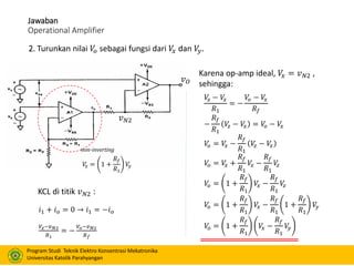 Program Studi Teknik Elektro Konsentrasi Mekatronika
Universitas Katolik Parahyangan
Jawaban
Operational Amplifier
2. Turunkan nilai 𝑉𝑜 sebagai fungsi dari 𝑉𝑥 dan 𝑉𝑦.
non-inverting
𝑉𝑧 = 1 +
𝑅𝑓
𝑅1
𝑉𝑦
𝑣 𝑁2
𝑣 𝑂
𝑖1 + 𝑖 𝑜 = 0 → 𝑖1 = −𝑖 𝑜
𝑉𝑧−𝑣 𝑁2
𝑅1
= −
𝑉𝑜−𝑣 𝑁2
𝑅 𝑓
KCL di titik 𝑣 𝑁2 :
Karena op-amp ideal, 𝑉𝑥 = 𝑣 𝑁2 ,
sehingga:
𝑉𝑧 − 𝑉𝑥
𝑅1
= −
𝑉𝑜 − 𝑉𝑥
𝑅𝑓
−
𝑅𝑓
𝑅1
𝑉𝑧 − 𝑉𝑥 = 𝑉𝑜 − 𝑉𝑥
𝑉𝑜 = 𝑉𝑥 −
𝑅𝑓
𝑅1
𝑉𝑧 − 𝑉𝑥
𝑉𝑜 = 𝑉𝑥 +
𝑅𝑓
𝑅1
𝑉𝑥 −
𝑅𝑓
𝑅1
𝑉𝑧
𝑉𝑜 = 1 +
𝑅𝑓
𝑅1
𝑉𝑥 −
𝑅𝑓
𝑅1
𝑉𝑧
𝑉𝑜 = 1 +
𝑅𝑓
𝑅1
𝑉𝑥 −
𝑅𝑓
𝑅1
1 +
𝑅𝑓
𝑅1
𝑉𝑦
𝑉𝑜 = 1 +
𝑅𝑓
𝑅1
𝑉𝑥 −
𝑅𝑓
𝑅1
𝑉𝑦
 