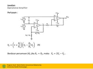 Program Studi Teknik Elektro Konsentrasi Mekatronika
Universitas Katolik Parahyangan
Jawaban
Operational Amplifier
Perluasan :
𝑣 𝑂
Berdasar persamaan (4), jika 𝑅1 = 𝑅𝑓, maka: 𝑉𝑜 = 2𝑉𝑥 − 𝑉𝑦 .
𝑉𝑜 = 1 +
𝑅𝑓
𝑅1
𝑉𝑥 −
𝑅𝑓
𝑅1
𝑉𝑦 (4)
 