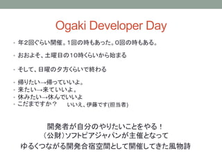 Ogaki Developer Day
• 年２回ぐらい開催。１回の時もあった。０回の時もある。
開発者が自分のやりたいことをやる！
（公財）ソフトピアジャパンが主催となって
ゆるくつながる開発合宿空間として開催してきた風物詩
• おおよそ、土曜日の１０時くらいから始まる
• そして、日曜の夕方くらいで終わる
• 帰りたい→帰っていいよ。
• 来たい→来ていいよ。
• 休みたい→休んでいいよ
• こだまですか？ いいえ、伊藤です(担当者)
 
