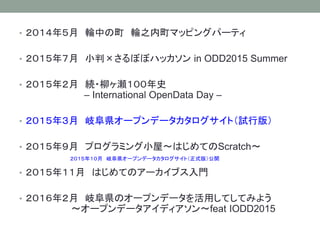 • ２０１４年５月 輪中の町 輪之内町マッピングパーティ
• ２０１５年７月 小判×さるぼぼハッカソン in ODD2015 Summer
• ２０１５年２月 続・柳ヶ瀬１００年史
– International OpenData Day –
• ２０１５年３月 岐阜県オープンデータカタログサイト（試行版）
• ２０１５年９月 プログラミング小屋〜はじめてのScratch〜
• ２０１５年１１月 はじめてのアーカイブス入門
• ２０１６年２月 岐阜県のオープンデータを活用してしてみよう
〜オープンデータアイディアソン〜feat IODD2015
２０１５年１０月 岐阜県オープンデータカタログサイト（正式版）公開
 