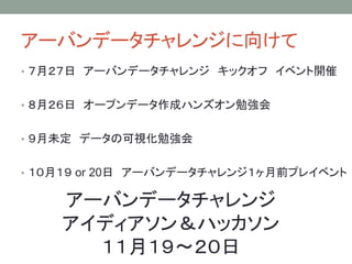アーバンデータチャレンジに向けて
• ７月２７日 アーバンデータチャレンジ キックオフ イベント開催
• ８月２６日 オープンデータ作成ハンズオン勉強会
• ９月未定 データの可視化勉強会
• １０月１９ or 20日 アーバンデータチャレンジ１ヶ月前プレイベント
アーバンデータチャレンジ
アイディアソン＆ハッカソン
１１月１９〜２０日
 