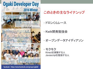 Ogaki Developer Day
• 年２回ぐらい開催。１回の時もあった。０回の時もある。
開発者が自分のやりたいことをやる！
（公財）ソフトピアジャパンが主催となって
ゆるくつながる開発合宿空間として開催してきた風物詩
• おおよそ、土...