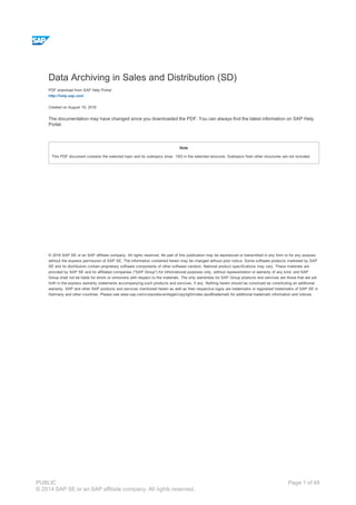 Data Archiving in Sales and Distribution (SD)
PDF download from SAP Help Portal:
http://help.sap.com
Created on August 19, 2016
The documentation may have changed since you downloaded the PDF. You can always find the latest information on SAP Help
Portal.
Note
This PDF document contains the selected topic and its subtopics (max. 150) in the selected structure. Subtopics from other structures are not included.
© 2016 SAP SE or an SAP affiliate company. All rights reserved. No part of this publication may be reproduced or transmitted in any form or for any purpose
without the express permission of SAP SE. The information contained herein may be changed without prior notice. Some software products marketed by SAP
SE and its distributors contain proprietary software components of other software vendors. National product specifications may vary. These materials are
provided by SAP SE and its affiliated companies ("SAP Group") for informational purposes only, without representation or warranty of any kind, and SAP
Group shall not be liable for errors or omissions with respect to the materials. The only warranties for SAP Group products and services are those that are set
forth in the express warranty statements accompanying such products and services, if any. Nothing herein should be construed as constituting an additional
warranty. SAP and other SAP products and services mentioned herein as well as their respective logos are trademarks or registered trademarks of SAP SE in
Germany and other countries. Please see www.sap.com/corporate-en/legal/copyright/index.epx#trademark for additional trademark information and notices.
Table of content
PUBLIC
© 2014 SAP SE or an SAP affiliate company. All rights reserved.
Page 1 of 48
 