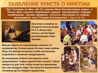 “Дух Господень на Мне; ибо Он помазал Меня благовествовать нищим, и
послал Меня исцелять сокрушенных сердцем, проповедывать пленным
освобождение, слепым прозрение, отпустить измученных на свободу,
проповедывать лето Господне благоприятное.” (Луки 4:18-19)
Миссия Христа не ограничилась смертью за
человечество. В своих делах Он явил миру любовь
Отца. Его миссия включала в себя наставление,
исцеление и служение нуждающимся.
Он намеренно опустил последнюю часть
предложения “и день мщения Бога нашего”. Иисус
пришел не для того, чтобы отомстить римлянам,
как того ожидали люди. Эта часть Его миссии была
оставлена до Его Второго пришествия.
Прочитав в синагоге из
Назарета текст из Исаии
61:1-2, Иисус ясно
описал, как Он будет
реализовывать Свою
миссию.
 