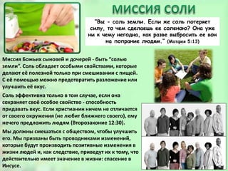 “Вы - соль земли. Если же соль потеряет
силу, то чем сделаешь ее соленою? Она уже
ни к чему негодна, как разве выбросить ее вон
на попрание людям.” (Матфея 5:13)
Миссия Божьих сыновей и дочерей - быть “солью
земли”. Соль обладает особыми свойствами, которые
делают её полезной только при смешивании с пищей.
С её помощью можно предотвратить разложение или
улучшить её вкус.
Соль эффективна только в том случае, если она
сохраняет своё особое свойство - способность
придавать вкус. Если христианин ничем не отличается
от своего окружения (не любит ближнего своего), ему
нечего предложить людям (Второзаконие 12:30).
Мы должны смешаться с обществом, чтобы улучшить
его. Мы призваны быть проводниками изменений,
которые будут производить позитивные изменения в
жизни людей и, как следствие, приведут их к тому, что
действительно имеет значение в жизни: спасение в
Иисусе.
 