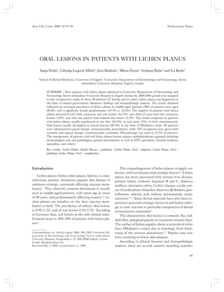 Acta Clin Croat, Vol. 47, No. 2, 2008 91
S. Peršiæ et al.: Oral lesions in patients with lichen planusActa Clin Croat 2008; 47:91-96 Professional Paper
ORAL LESIONS IN PATIENTS WITH LICHEN PLANUS
Sanja Peršiæ1
, Liborija Lugoviæ Mihiæ2
, Jozo Budimir1
, Mirna Šitum2
, Vedrana Bulat2
and Iva Krolo2
1
School of Dental Medicine, University of Zagreb; 2
University Department of Dermatology and Venereology, Sestre
milosrdnice University Hospital, Zagreb, Croatia
SUMMARY – Forty patients with lichen planus admitted to University Department of Dermatology and
Venereology, Sestre milosrdnice University Hospital in Zagreb during the 2004-2006 period were assigned
to this retrospective study. In these 40 patients (27 female and 13 male), lichen planus was diagnosed on
the basis of clinical presentation, laboratory findings and histopathologic analysis. The results obtained
indicated an increased prevalence of lichen planus in middle-aged patients (40% of patients were aged
40-60), with a significant female predominance (67.5% vs. 32.5%). The majority of patients with lichen
planus presented with both cutaneous and oral lesions (62.5%), one third of cases had only cutaneous
lesions (35%), and only one patient had isolated oral lesions (2.5%). The initial symptoms in patients
with lichen planus usually manifested on the skin (82.5%), in oral cavity (5%), or both simultaneously.
Oral lesions usually developed on buccal mucosa (88.5%) in the form of Wickham’s striae. All patients
were administered topical therapy (corticosteroids, keratolytics), while 55% of patients were given both
systemic and topical therapy (corticosteroids, retinoids). Phototherapy was used in 27.5% of patients.
The management of patients with oral lichen planus lesions requires multidisciplinary approach including
dermatologists and oral pathologists, general practitioners, as well as ENT specialists, internal medicine
specialists, and others.
Key words: Lichen Planus; Mouth Mucosa – pathology; Lichen Planus, Oral – diagnosis; Lichen Planus, Oral –
pathology; Lichen Planus, Oral – complications
Correspondence to: Liborija Lugoviæ Mihiæ, MD, PhD, University De-
partment of Dermatology and Venereology, Sestre milosrdnice
University Hospital, Vinogradska c. 29, HR-10000 Zagreb, Croatia
E-mail: liborija@yahoo.com
Received May 5, 2008, accepted June 17, 2008
Introduction
Lichen planus (lichen ruber planus, lichen), is a non-
infectious, pruritic, distinctive papular skin disease of
unknown etiology, commonly affecting mucous mem-
branes1
. This relatively common dermatosis is usually
seen in middle-aged patients, with mean age at onset
of 40 years, and predominantly affecting women1-3
. Li-
chen planus can manifest on the skin, mucous mem-
branes or both. The prevalence of solitary skin lesions
is 0.9%-1.2%, and of oral lesions 0.1%-2.2%. According
to literature data, oral lesions as the only clinical mani-
festation occur in 30%-70% of patients with lichen pla-
nus2
.
The etiopathogenesis of lichen planus is largely un-
known, with several potential etiologic factors2,4
. Lichen
planus has been associated with chronic liver disease,
primary biliary cirrhosis, hepatitis B and C, diabetes
mellitus, ulcerative colitis, Crohn’s disease, a wide vari-
ety of medications (thiazides, diuretics, β-blockers, pen-
icillamine, salicylic acid, lithium, ketoconazole, strep-
tomycin)1,2-7
. Some dental materials have also been re-
ported as potential etiologic factors in oral lichen (aller-
gic or toxic reaction to particular components of dental
reconstructive materials)2
.
The characteristic skin lesion is a smooth, flat, red-
dish-blue, polygonal papule on cutaneous tension lines.
The surface of lichen papules shows a network of white
lines (Wickham’s striae) due to histologic focal thick-
ening of the stratum granulosum1-3
. Papules may coa-
lesce resulting in lichen skin plaques.
According to clinical features and histopathologic
analysis, there are several variants including exanthe-
 