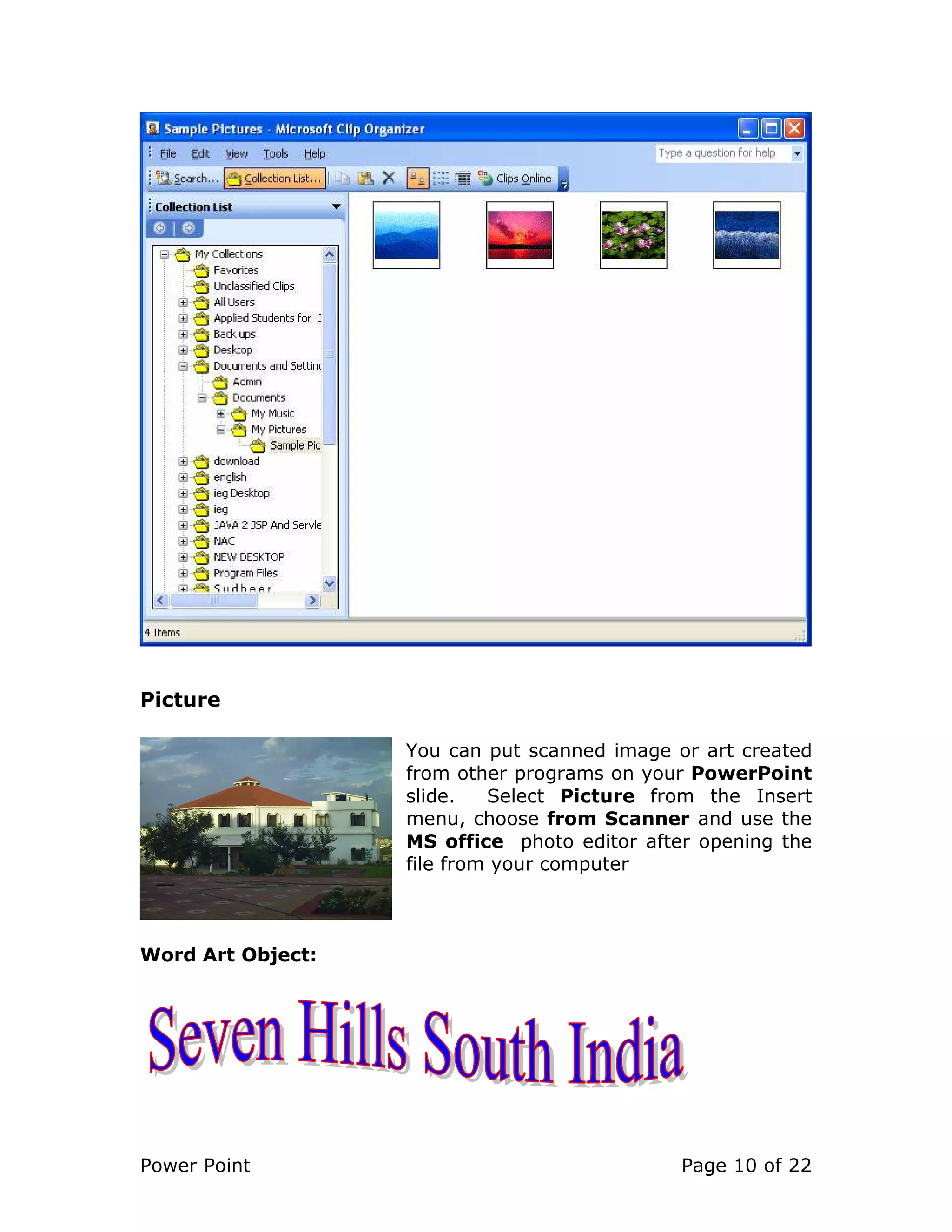 Power Point Page 10 of 22
Picture
You can put scanned image or art created
from other programs on your PowerPoint
slide. Select Picture from the Insert
menu, choose from Scanner and use the
MS office photo editor after opening the
file from your computer
Word Art Object:
 