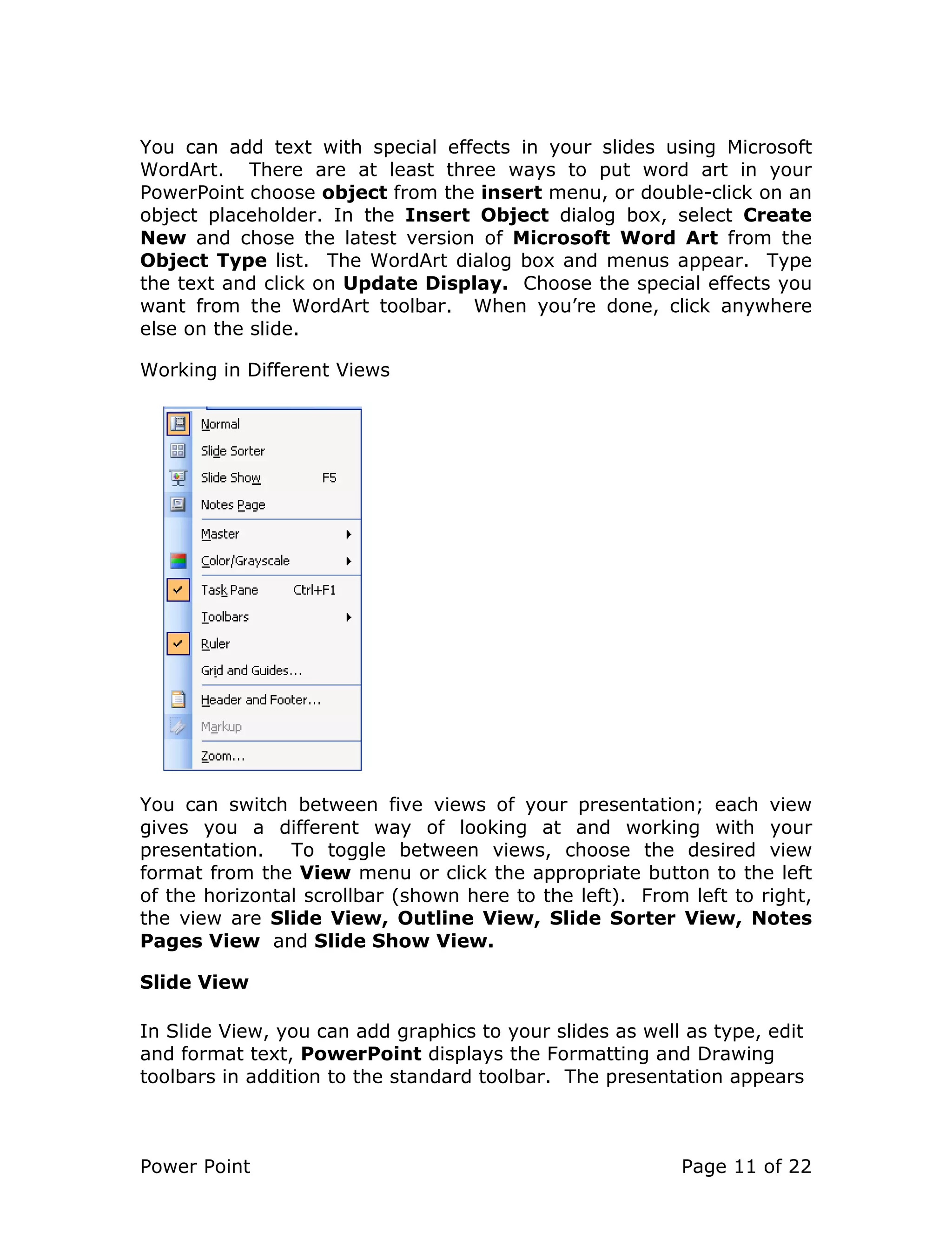 Power Point Page 11 of 22
You can add text with special effects in your slides using Microsoft
WordArt. There are at least three ways to put word art in your
PowerPoint choose object from the insert menu, or double-click on an
object placeholder. In the Insert Object dialog box, select Create
New and chose the latest version of Microsoft Word Art from the
Object Type list. The WordArt dialog box and menus appear. Type
the text and click on Update Display. Choose the special effects you
want from the WordArt toolbar. When you’re done, click anywhere
else on the slide.
Working in Different Views
You can switch between five views of your presentation; each view
gives you a different way of looking at and working with your
presentation. To toggle between views, choose the desired view
format from the View menu or click the appropriate button to the left
of the horizontal scrollbar (shown here to the left). From left to right,
the view are Slide View, Outline View, Slide Sorter View, Notes
Pages View and Slide Show View.
Slide View
In Slide View, you can add graphics to your slides as well as type, edit
and format text, PowerPoint displays the Formatting and Drawing
toolbars in addition to the standard toolbar. The presentation appears
 