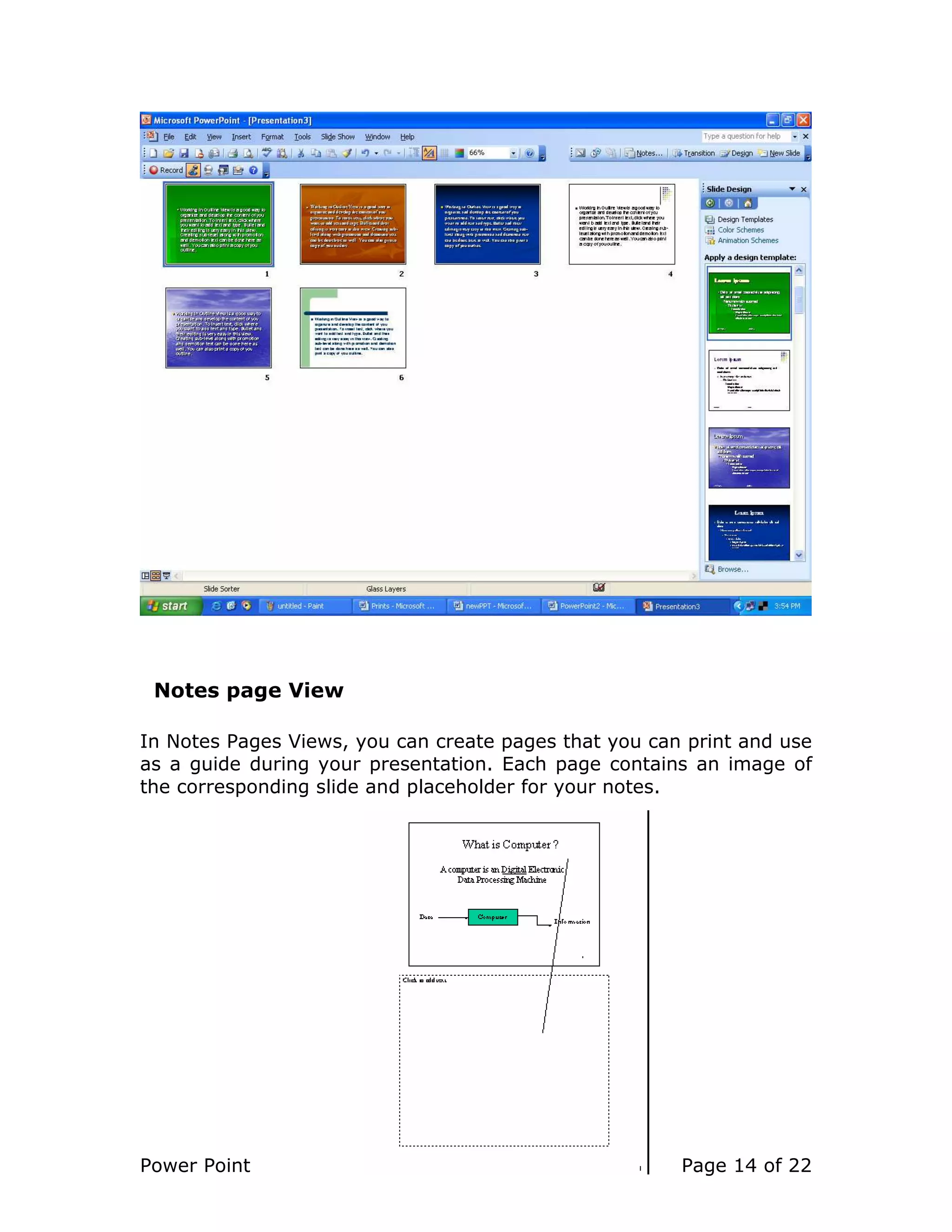 Power Point Page 14 of 22
Notes page View
In Notes Pages Views, you can create pages that you can print and use
as a guide during your presentation. Each page contains an image of
the corresponding slide and placeholder for your notes.
 