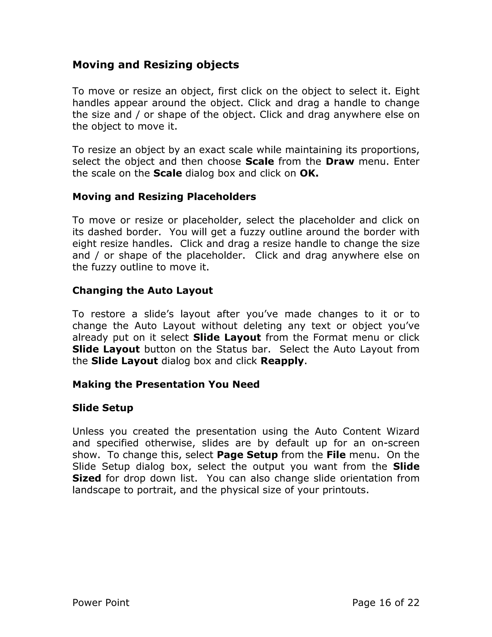 Power Point Page 16 of 22
Moving and Resizing objects
To move or resize an object, first click on the object to select it. Eight
handles appear around the object. Click and drag a handle to change
the size and / or shape of the object. Click and drag anywhere else on
the object to move it.
To resize an object by an exact scale while maintaining its proportions,
select the object and then choose Scale from the Draw menu. Enter
the scale on the Scale dialog box and click on OK.
Moving and Resizing Placeholders
To move or resize or placeholder, select the placeholder and click on
its dashed border. You will get a fuzzy outline around the border with
eight resize handles. Click and drag a resize handle to change the size
and / or shape of the placeholder. Click and drag anywhere else on
the fuzzy outline to move it.
Changing the Auto Layout
To restore a slide’s layout after you’ve made changes to it or to
change the Auto Layout without deleting any text or object you’ve
already put on it select Slide Layout from the Format menu or click
Slide Layout button on the Status bar. Select the Auto Layout from
the Slide Layout dialog box and click Reapply.
Making the Presentation You Need
Slide Setup
Unless you created the presentation using the Auto Content Wizard
and specified otherwise, slides are by default up for an on-screen
show. To change this, select Page Setup from the File menu. On the
Slide Setup dialog box, select the output you want from the Slide
Sized for drop down list. You can also change slide orientation from
landscape to portrait, and the physical size of your printouts.
 